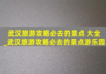 武汉旅游攻略必去的景点 大全_武汉旅游攻略必去的景点游乐园